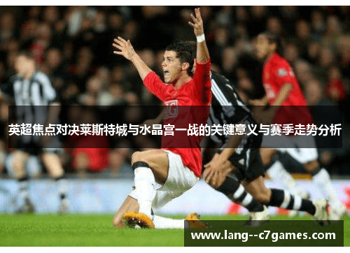 英超焦点对决莱斯特城与水晶宫一战的关键意义与赛季走势分析