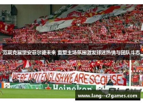范戴克展望安菲尔德未来 重塑主场氛围激发球迷热情与团队斗志