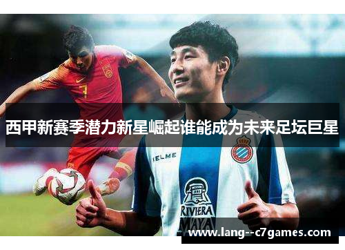 西甲新赛季潜力新星崛起谁能成为未来足坛巨星 西甲新赛季潜力新星崛起谁能成为未来足坛巨星