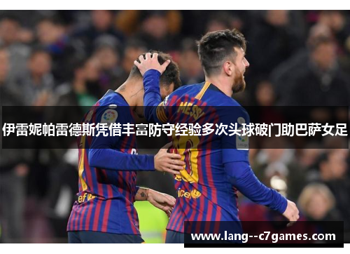 伊雷妮帕雷德斯凭借丰富防守经验多次头球破门助巴萨女足 伊雷妮帕雷德斯凭借丰富防守经验多次头球破门助巴萨女足