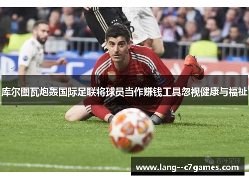 库尔图瓦炮轰国际足联将球员当作赚钱工具忽视健康与福祉 库尔图瓦炮轰国际足联将球员当作赚钱工具忽视健康与福祉