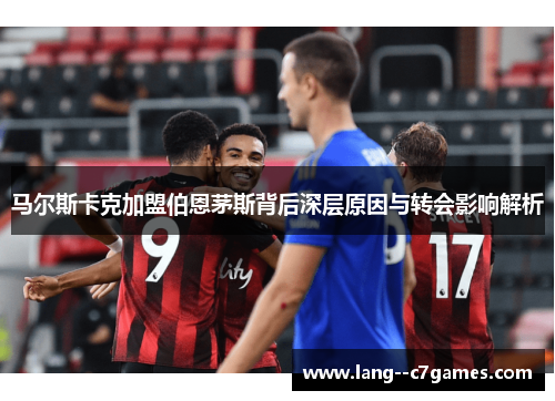 马尔斯卡克加盟伯恩茅斯背后深层原因与转会影响解析 马尔斯卡克加盟伯恩茅斯背后深层原因与转会影响解析