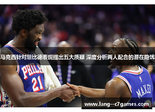 马克西针对恩比德表现提出五大质疑 深度分析两人配合的潜在隐忧 马克西针对恩比德表现提出五大质疑 深度分析两人配合的潜在隐忧