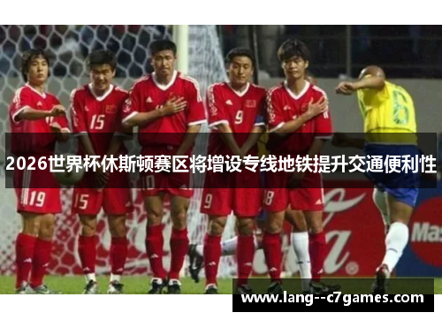 2026世界杯休斯顿赛区将增设专线地铁提升交通便利性 2026世界杯休斯顿赛区将增设专线地铁提升交通便利性